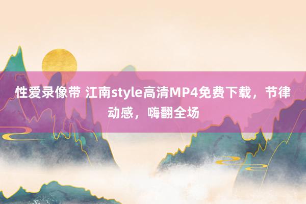 性爱录像带 江南style高清MP4免费下载，节律动感，嗨翻全场