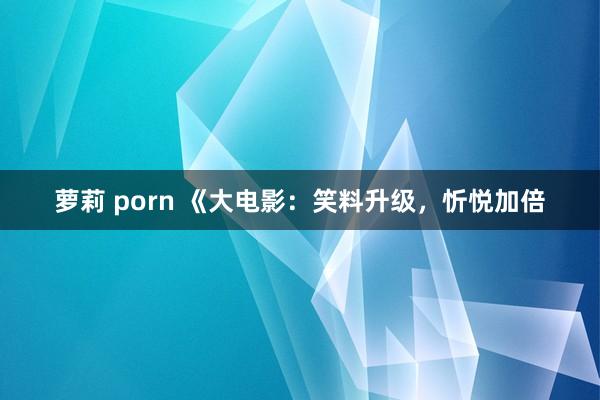 萝莉 porn 《大电影：笑料升级，忻悦加倍