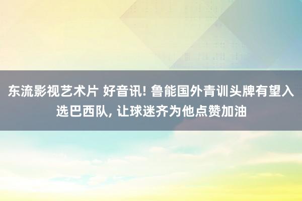 东流影视艺术片 好音讯! 鲁能国外青训头牌有望入选巴西队， 让球迷齐为他点赞加油