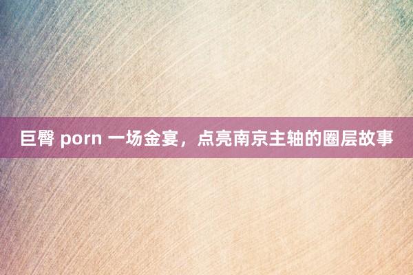 巨臀 porn 一场金宴，点亮南京主轴的圈层故事