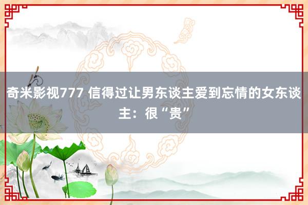 奇米影视777 信得过让男东谈主爱到忘情的女东谈主：很“贵”