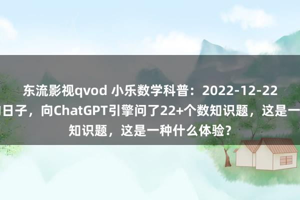 东流影视qvod 小乐数学科普：2022-12-22在这个很2的日子，向ChatGPT引擎问了22+个数知识题，这是一种什么体验？