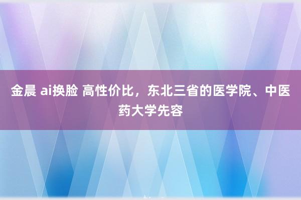 金晨 ai换脸 高性价比，东北三省的医学院、中医药大学先容