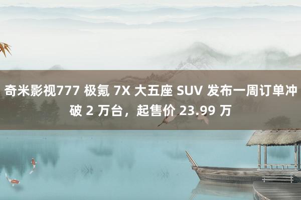 奇米影视777 极氪 7X 大五座 SUV 发布一周订单冲破 2 万台，起售价 23.99 万