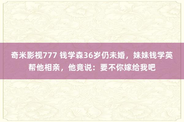 奇米影视777 钱学森36岁仍未婚，妹妹钱学英帮他相亲，他竟说：要不你嫁给我吧