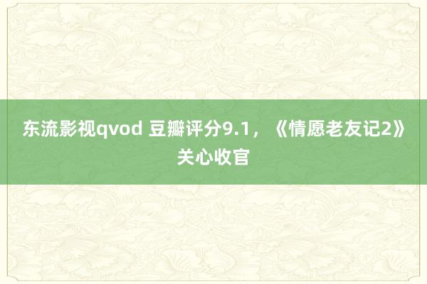 东流影视qvod 豆瓣评分9.1，《情愿老友记2》关心收官