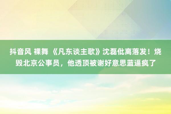 抖音风 裸舞 《凡东谈主歌》沈磊仳离落发！烧毁北京公事员，他透顶被谢好意思蓝逼疯了