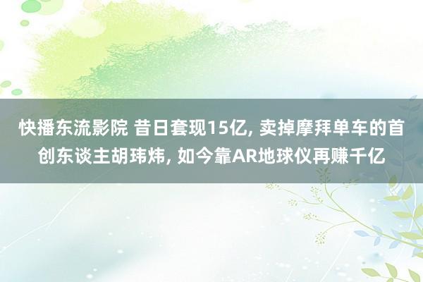 快播东流影院 昔日套现15亿， 卖掉摩拜单车的首创东谈主胡玮炜， 如今靠AR地球仪再赚千亿