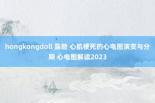 hongkongdoll 露脸 心肌梗死的心电图演变与分期 心电图解读2023