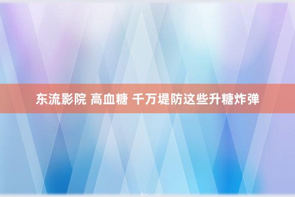 东流影院 高血糖 千万堤防这些升糖炸弹