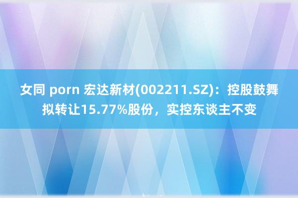 女同 porn 宏达新材(002211.SZ)：控股鼓舞拟转让15.77%股份，实控东谈主不变