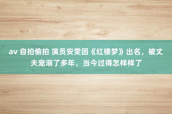 av 自拍偷拍 演员安雯因《红楼梦》出名，被丈夫宠溺了多年，当今过得怎样样了