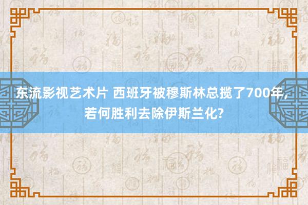 东流影视艺术片 西班牙被穆斯林总揽了700年， 若何胜利去除伊斯兰化?