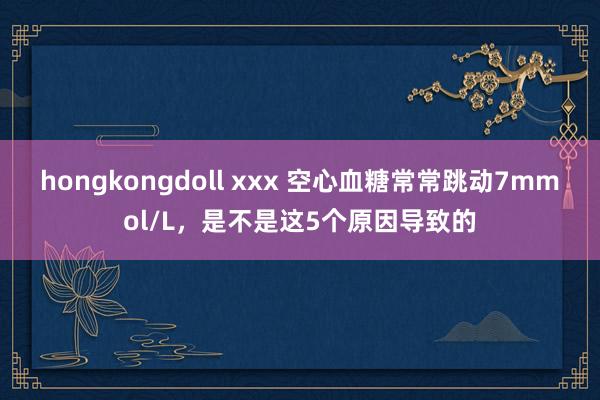 hongkongdoll xxx 空心血糖常常跳动7mmol/L，是不是这5个原因导致的