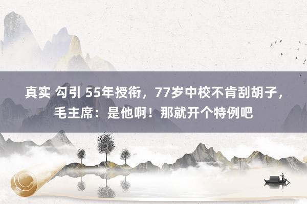 真实 勾引 55年授衔，77岁中校不肯刮胡子，毛主席：是他啊！那就开个特例吧