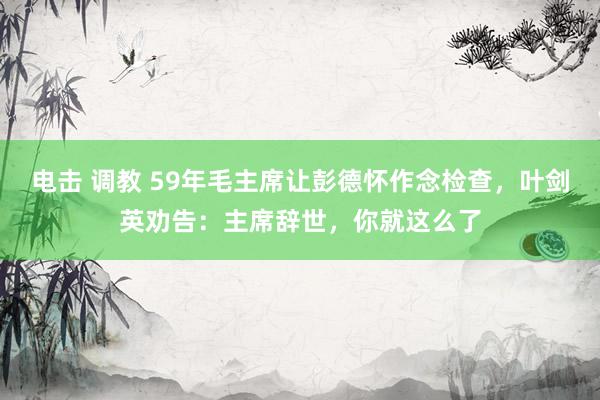 电击 调教 59年毛主席让彭德怀作念检查，叶剑英劝告：主席辞世，你就这么了