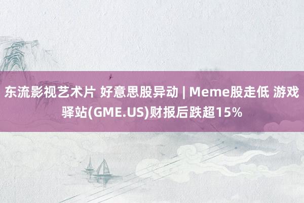 东流影视艺术片 好意思股异动 | Meme股走低 游戏驿站(GME.US)财报后跌超15%