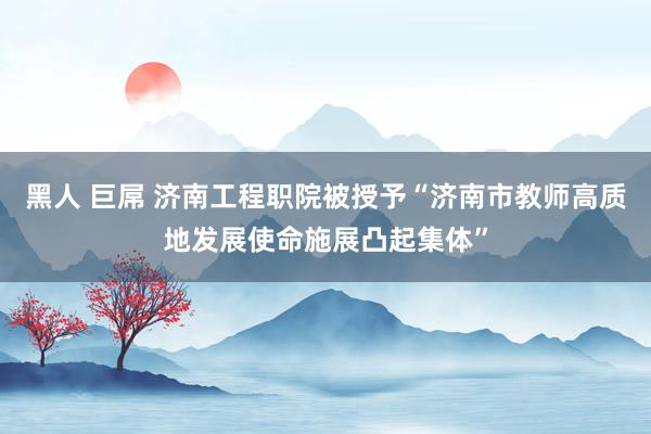 黑人 巨屌 济南工程职院被授予“济南市教师高质地发展使命施展凸起集体”