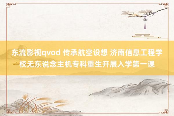 东流影视qvod 传承航空设想 济南信息工程学校无东说念主机专科重生开展入学第一课