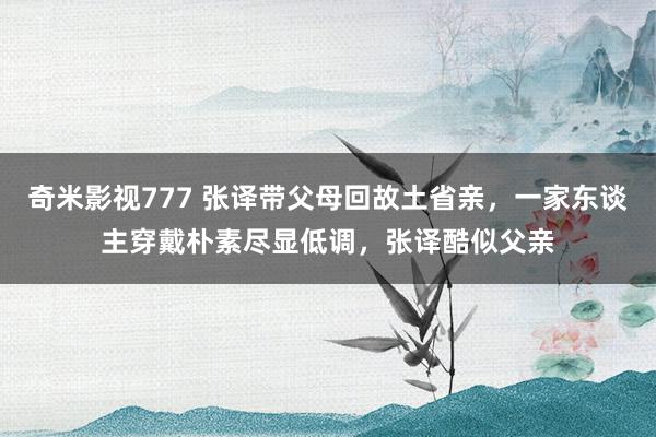 奇米影视777 张译带父母回故土省亲，一家东谈主穿戴朴素尽显低调，张译酷似父亲