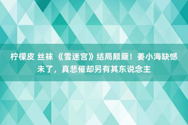 柠檬皮 丝袜 《雪迷宫》结局颠簸！姜小海缺憾未了，真悲催却另有其东说念主