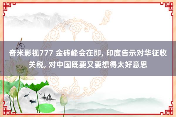 奇米影视777 金砖峰会在即， 印度告示对华征收关税， 对中国既要又要想得太好意思