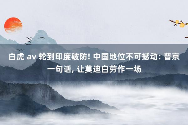 白虎 av 轮到印度破防! 中国地位不可撼动: 普京一句话， 让莫迪白劳作一场