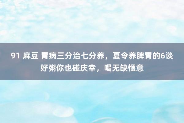 91 麻豆 胃病三分治七分养，夏令养脾胃的6谈好粥你也碰庆幸，喝无缺惬意