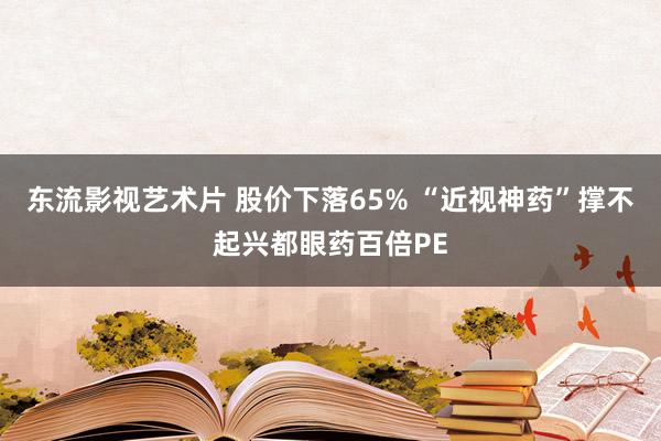 东流影视艺术片 股价下落65% “近视神药”撑不起兴都眼药百倍PE