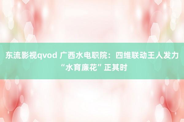 东流影视qvod 广西水电职院：四维联动王人发力 “水育廉花”正其时