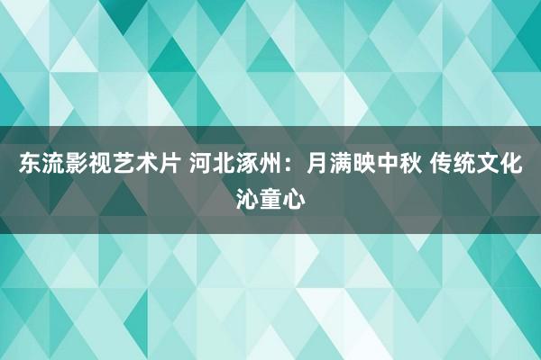 东流影视艺术片 河北涿州：月满映中秋 传统文化沁童心