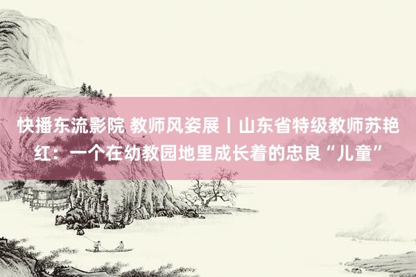 快播东流影院 教师风姿展丨山东省特级教师苏艳红：一个在幼教园地里成长着的忠良“儿童”