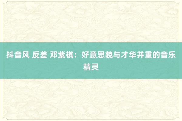 抖音风 反差 邓紫棋：好意思貌与才华并重的音乐精灵