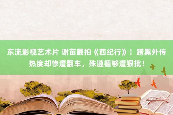 东流影视艺术片 谢苗翻拍《西纪行》！蹭黑外传热度却惨遭翻车，殊遵循够遭狠批！