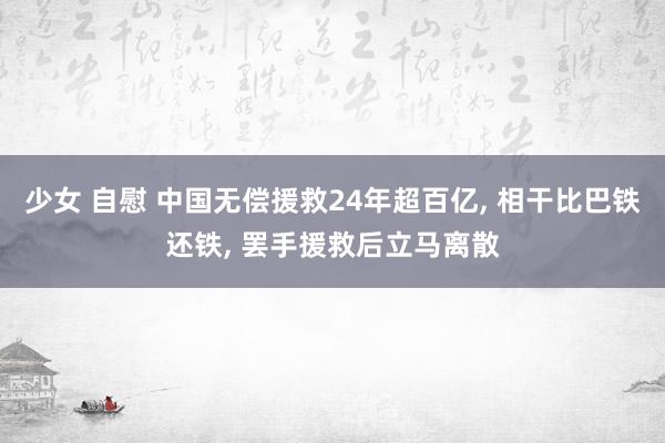 少女 自慰 中国无偿援救24年超百亿， 相干比巴铁还铁， 罢手援救后立马离散