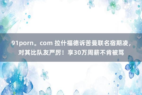 91porn。com 拉什福德诉苦曼联名宿期凌，对其比队友严厉！享30万周薪不肯被骂