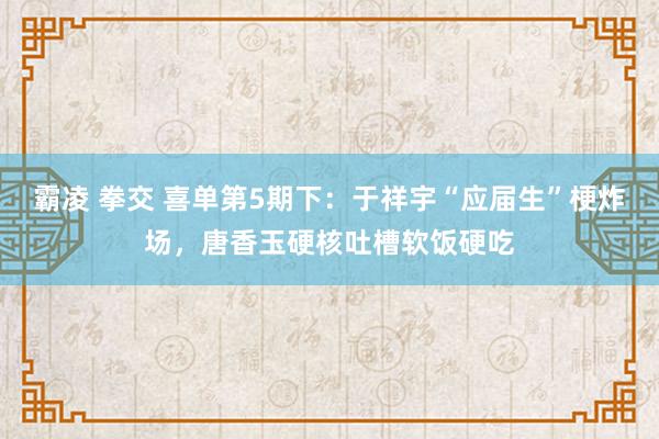 霸凌 拳交 喜单第5期下：于祥宇“应届生”梗炸场，唐香玉硬核吐槽软饭硬吃