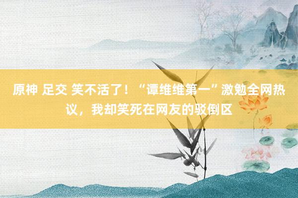 原神 足交 笑不活了！“谭维维第一”激勉全网热议，我却笑死在网友的驳倒区