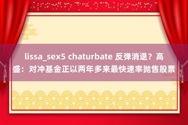 lissa_sex5 chaturbate 反弹消退？高盛：对冲基金正以两年多来最快速率抛售股票