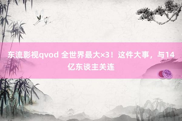 东流影视qvod 全世界最大×3！这件大事，与14亿东谈主关连