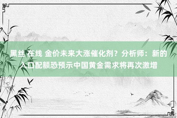 黑丝 在线 金价未来大涨催化剂？分析师：新的入口配额恐预示中国黄金需求将再次激增