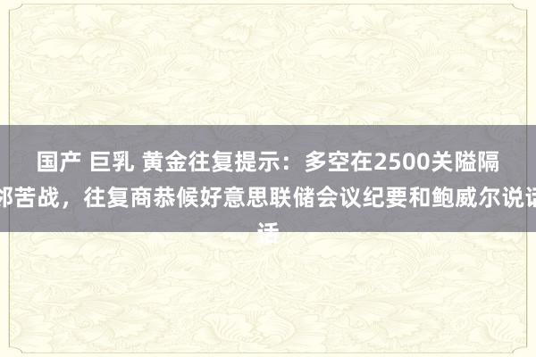 国产 巨乳 黄金往复提示：多空在2500关隘隔邻苦战，往复商恭候好意思联储会议纪要和鲍威尔说话