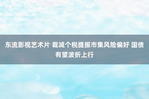 东流影视艺术片 裁减个税提振市集风险偏好 国债有望波折上行