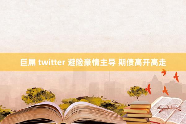 巨屌 twitter 避险豪情主导 期债高开高走