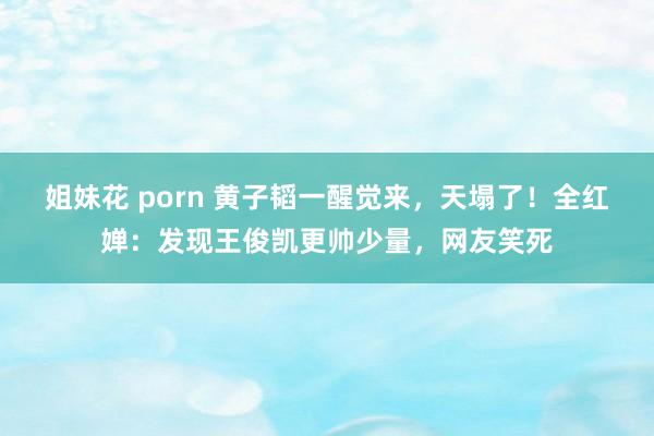 姐妹花 porn 黄子韬一醒觉来，天塌了！全红婵：发现王俊凯更帅少量，网友笑死