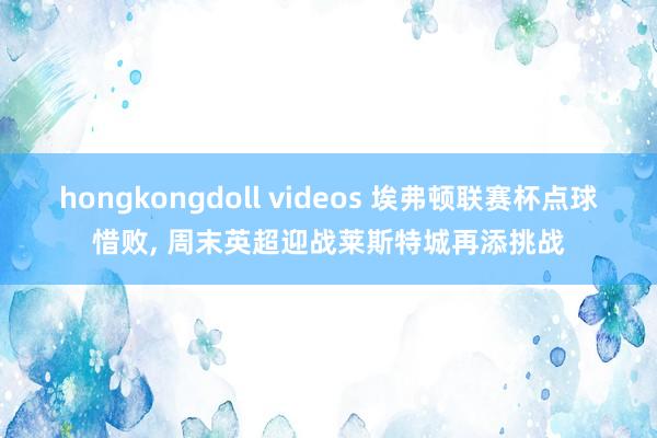 hongkongdoll videos 埃弗顿联赛杯点球惜败， 周末英超迎战莱斯特城再添挑战