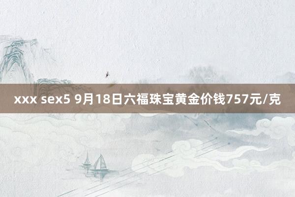 xxx sex5 9月18日六福珠宝黄金价钱757元/克