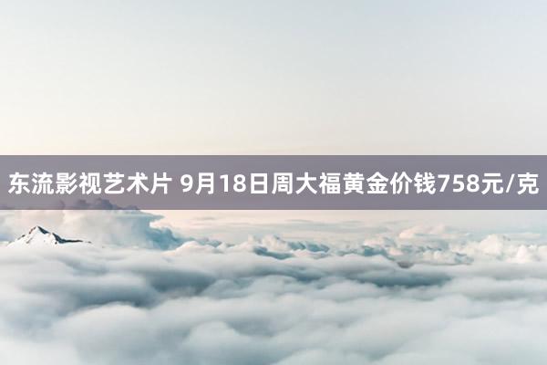 东流影视艺术片 9月18日周大福黄金价钱758元/克