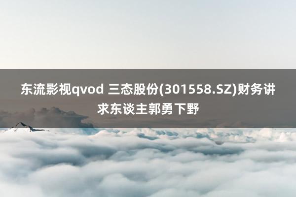 东流影视qvod 三态股份(301558.SZ)财务讲求东谈主郭勇下野