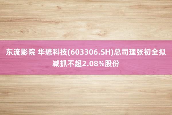 东流影院 华懋科技(603306.SH)总司理张初全拟减抓不超2.08%股份